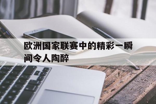 关于欧洲国家联赛中的精彩一瞬间令人陶醉的信息